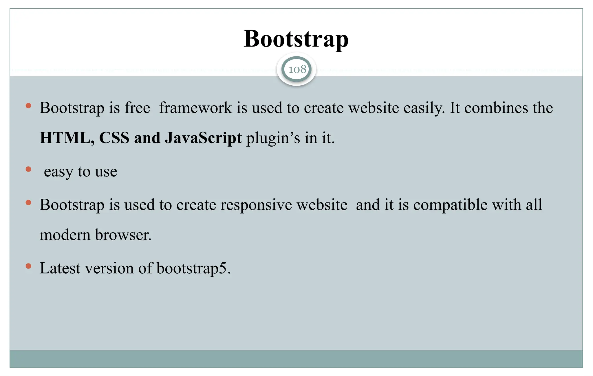 108
Bootstrap
 Bootstrap is free framework is used to create website easily. It combines the
HTML, CSS and JavaScript plugin’s in it.
 easy to use
 Bootstrap is used to create responsive website and it is compatible with all
modern browser.
 Latest version of bootstrap5.
 