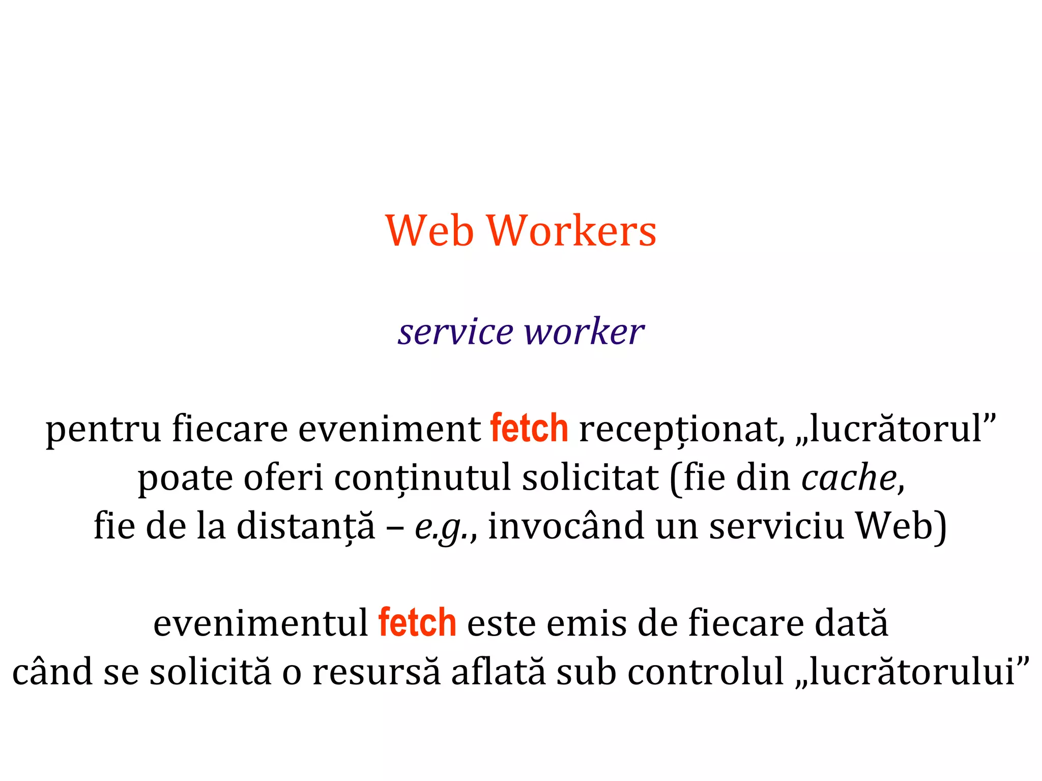 Dr.SabinBuragaprofs.info.uaic.ro/~busaco
Web Workers
service worker
pentru fiecare eveniment fetch recepționat, „lucrătorul”
poate oferi conținutul solicitat (fie din cache,
fie de la distanță – e.g., invocând un serviciu Web)
evenimentul fetch este emis de fiecare dată
când se solicită o resursă aflată sub controlul „lucrătorului”
 