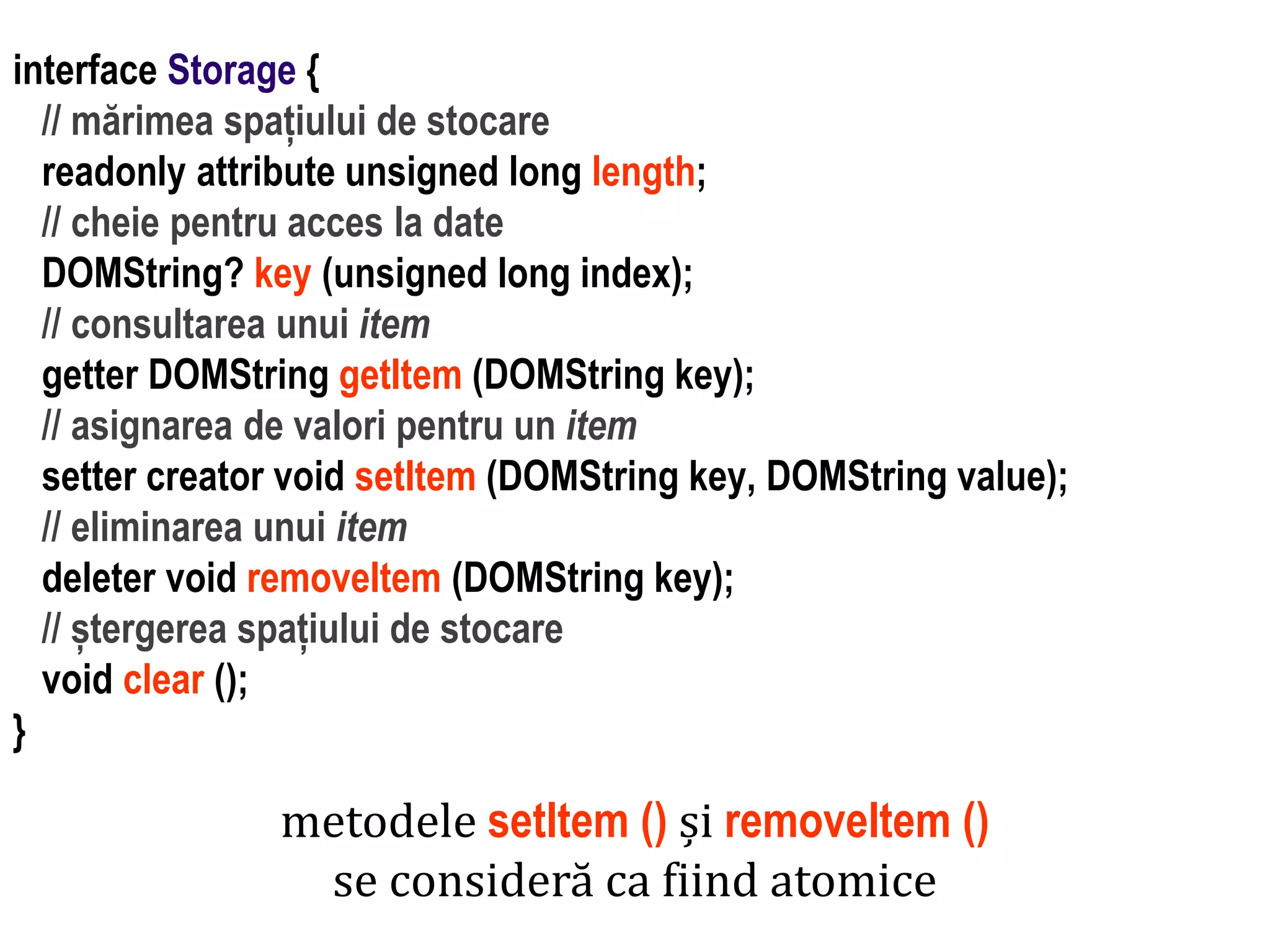 Dr.SabinBuragaprofs.info.uaic.ro/~busaco
interface Storage {
// mărimea spațiului de stocare
readonly attribute unsigned long length;
// cheie pentru acces la date
DOMString? key (unsigned long index);
// consultarea unui item
getter DOMString getItem (DOMString key);
// asignarea de valori pentru un item
setter creator void setItem (DOMString key, DOMString value);
// eliminarea unui item
deleter void removeItem (DOMString key);
// ștergerea spațiului de stocare
void clear ();
}
metodele setItem () și removeItem ()
se consideră ca fiind atomice
 