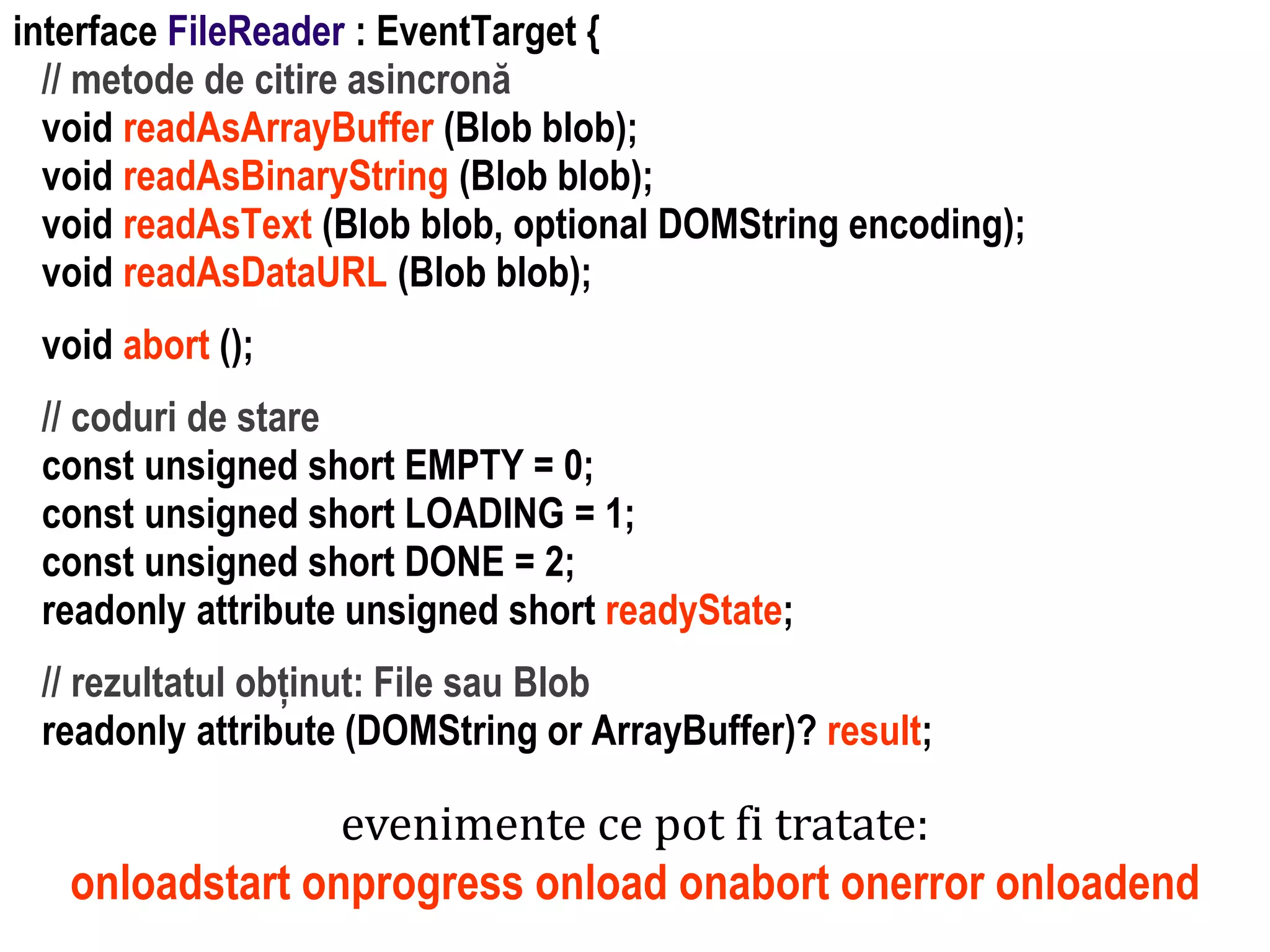 Dr.SabinBuragaprofs.info.uaic.ro/~busaco
interface FileReader : EventTarget {
// metode de citire asincronă
void readAsArrayBuffer (Blob blob);
void readAsBinaryString (Blob blob);
void readAsText (Blob blob, optional DOMString encoding);
void readAsDataURL (Blob blob);
void abort ();
// coduri de stare
const unsigned short EMPTY = 0;
const unsigned short LOADING = 1;
const unsigned short DONE = 2;
readonly attribute unsigned short readyState;
// rezultatul obținut: File sau Blob
readonly attribute (DOMString or ArrayBuffer)? result;
evenimente ce pot fi tratate:
onloadstart onprogress onload onabort onerror onloadend
 