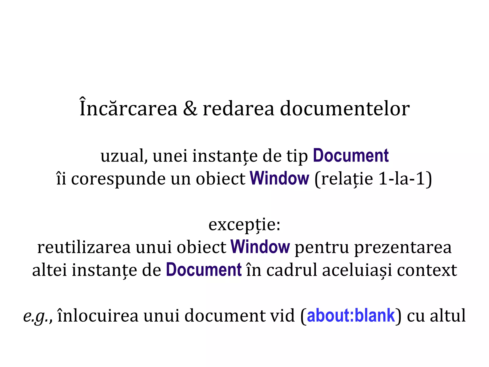 Dr.SabinBuragaprofs.info.uaic.ro/~busaco
Încărcarea & redarea documentelor
uzual, unei instanțe de tip Document
îi corespunde un obiect Window (relație 1-la-1)
excepție:
reutilizarea unui obiect Window pentru prezentarea
altei instanțe de Document în cadrul aceluiași context
e.g., înlocuirea unui document vid (about:blank) cu altul
 