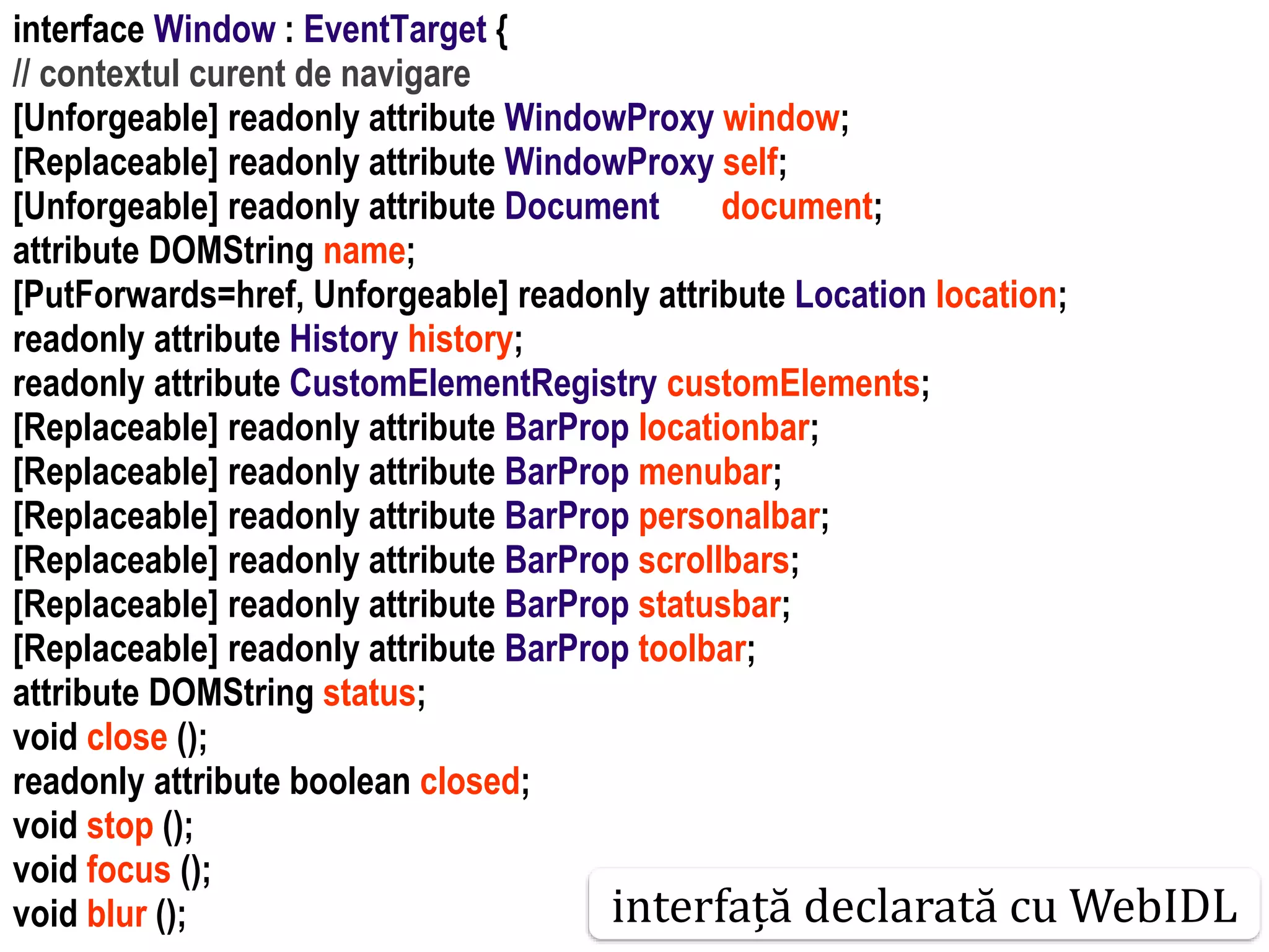 Dr.SabinBuragaprofs.info.uaic.ro/~busaco
interface Window : EventTarget {
// contextul curent de navigare
[Unforgeable] readonly attribute WindowProxy window;
[Replaceable] readonly attribute WindowProxy self;
[Unforgeable] readonly attribute Document document;
attribute DOMString name;
[PutForwards=href, Unforgeable] readonly attribute Location location;
readonly attribute History history;
readonly attribute CustomElementRegistry customElements;
[Replaceable] readonly attribute BarProp locationbar;
[Replaceable] readonly attribute BarProp menubar;
[Replaceable] readonly attribute BarProp personalbar;
[Replaceable] readonly attribute BarProp scrollbars;
[Replaceable] readonly attribute BarProp statusbar;
[Replaceable] readonly attribute BarProp toolbar;
attribute DOMString status;
void close ();
readonly attribute boolean closed;
void stop ();
void focus ();
void blur (); interfață declarată cu WebIDL
 