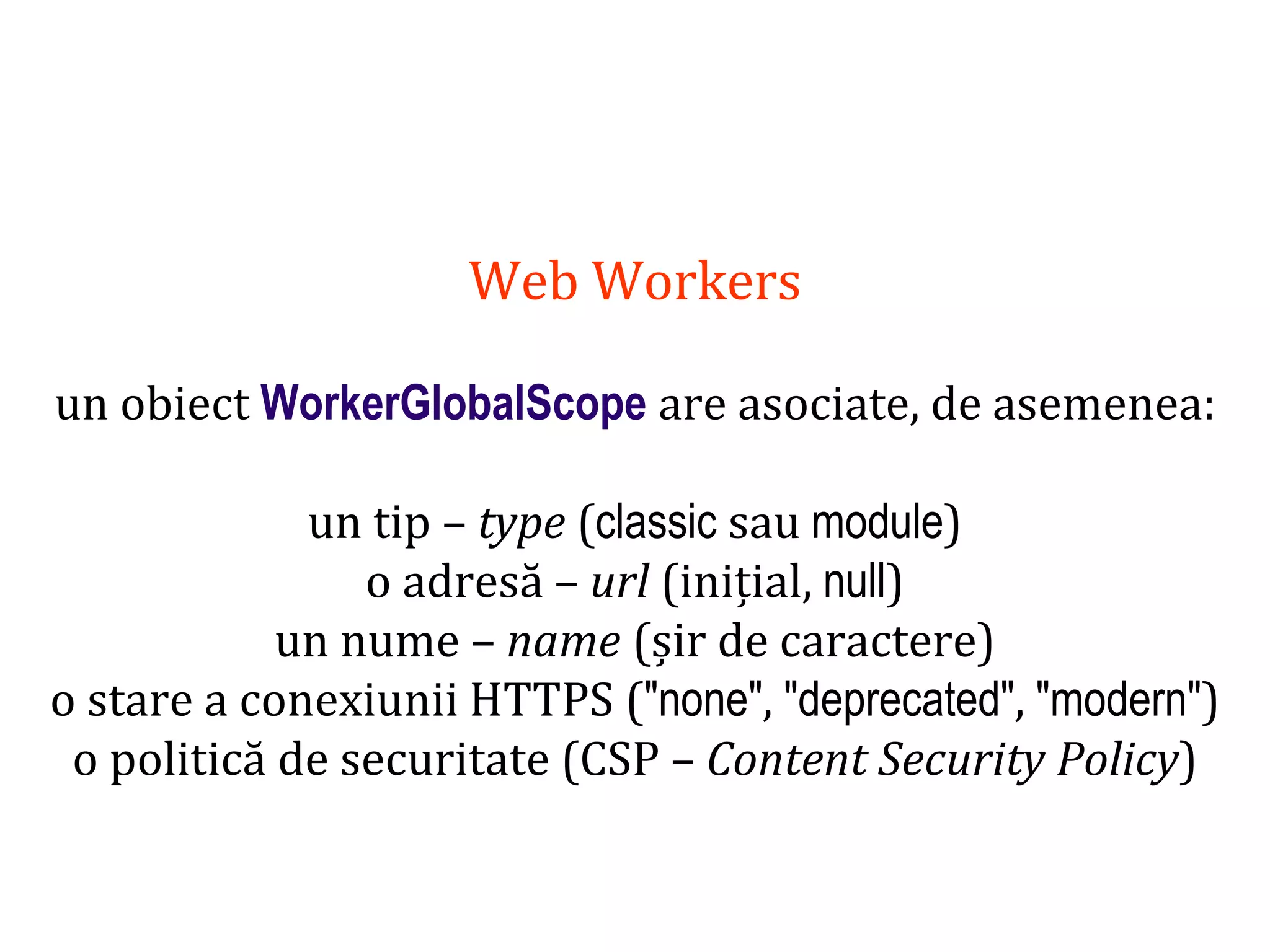 Dr.SabinBuragaprofs.info.uaic.ro/~busaco
Web Workers
un obiect WorkerGlobalScope are asociate, de asemenea:
un tip – type (classic sau module)
o adresă – url (inițial, null)
un nume – name (șir de caractere)
o stare a conexiunii HTTPS ("none", "deprecated", "modern")
o politică de securitate (CSP – Content Security Policy)
 