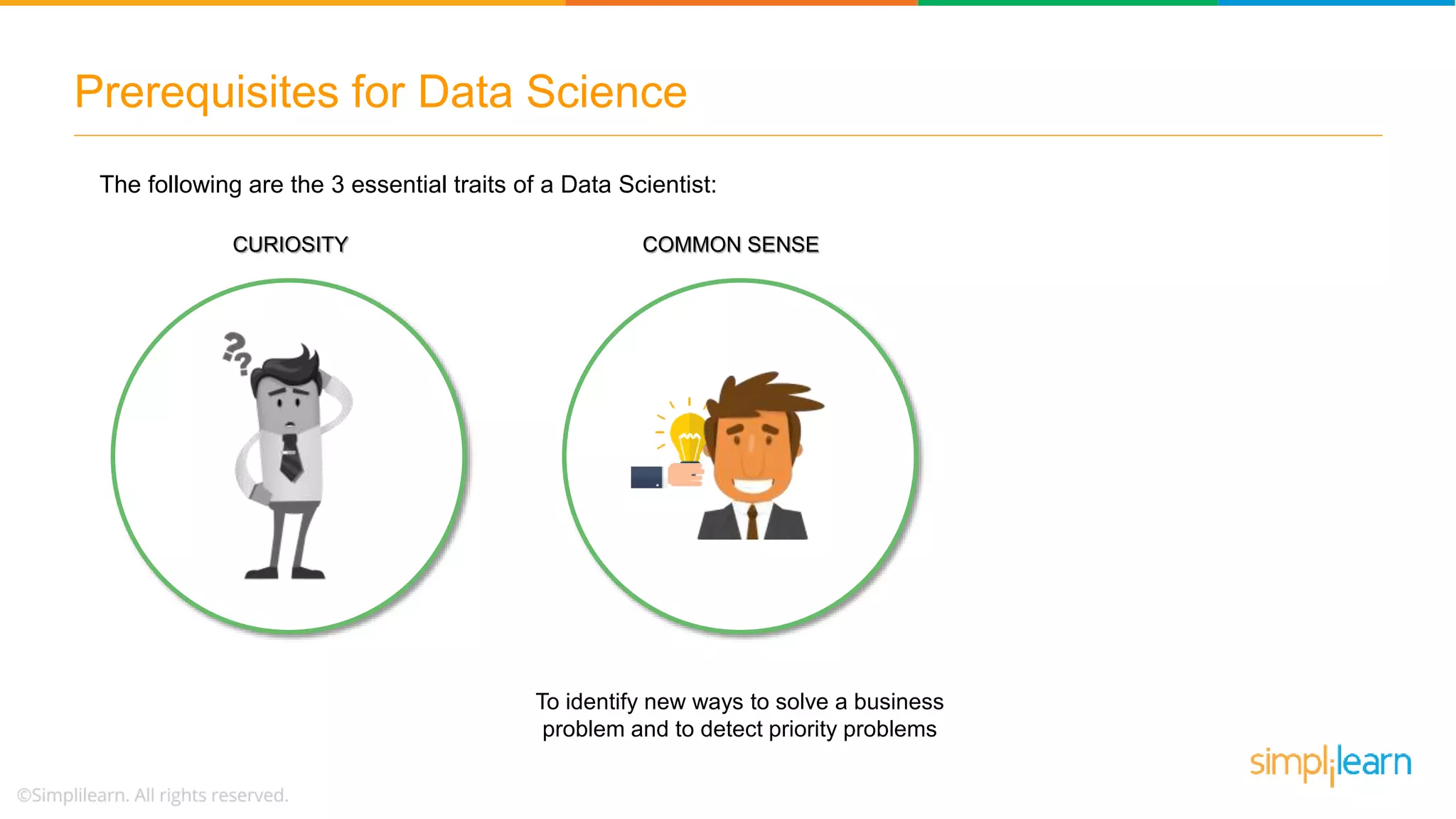 Prerequisites for Data Science
COMMON SENSE
To identify new ways to solve a business
problem and to detect priority problems
The following are the 3 essential traits of a Data Scientist:
CURIOSITY
 